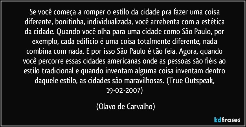 Se você começa a romper o estilo da cidade pra fazer uma coisa diferente, bonitinha, individualizada, você arrebenta com a estética da cidade. Quando você olha para uma cidade como São Paulo, por exemplo, cada edifício é uma coisa totalmente diferente, nada combina com nada. E por isso São Paulo é tão feia. Agora, quando você percorre essas cidades americanas onde as pessoas são fiéis ao estilo tradicional e quando inventam alguma coisa inventam dentro daquele estilo, as cidades são maravilhosas. (True Outspeak, 19-02-2007) (Olavo de Carvalho)