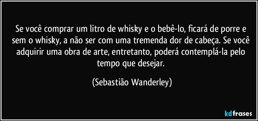 Se você comprar um litro de whisky e o bebê-lo, ficará de porre e sem o whisky, a não ser com uma tremenda dor de cabeça. Se você adquirir uma obra de arte, entretanto, poderá contemplá-la pelo tempo que desejar. (Sebastião Wanderley)