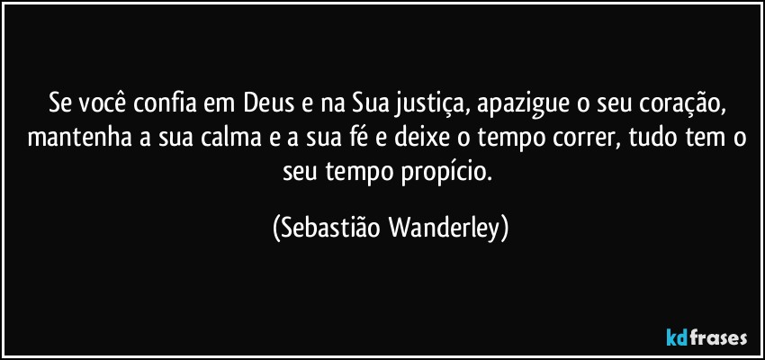 Se você confia em Deus e na Sua justiça, apazigue o seu coração, mantenha a sua calma e a sua fé e deixe o tempo correr, tudo tem o seu tempo propício. (Sebastião Wanderley)