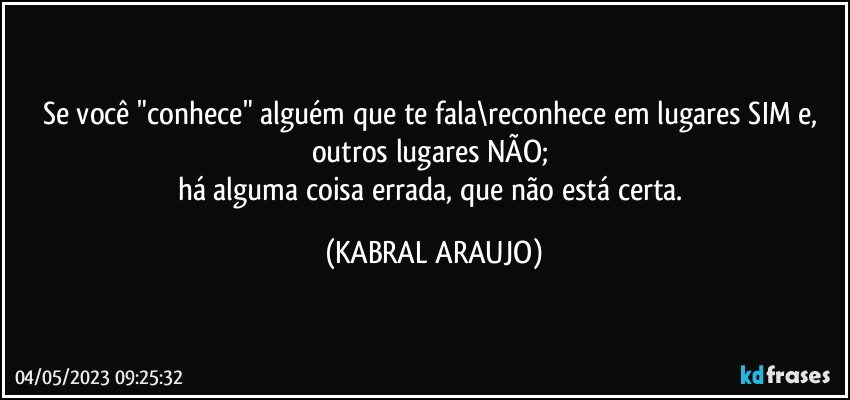 Se você "conhece" alguém que te fala\reconhece em lugares SIM e, outros lugares NÃO; 
há alguma coisa errada, que não está certa. (KABRAL ARAUJO)