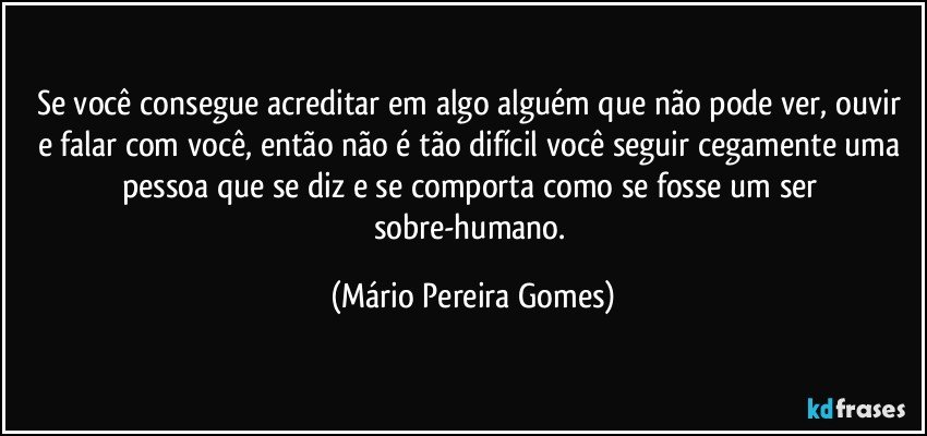 Se você consegue acreditar em algo/alguém que não pode ver, ouvir e falar com você, então não é tão difícil você seguir cegamente uma pessoa que se diz e se comporta como se fosse um ser sobre-humano. (Mário Pereira Gomes)