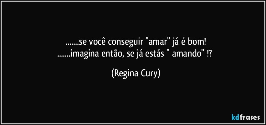 ...se você  conseguir  "amar" já é bom!
...imagina então, se já estás " amando" !? (Regina Cury)