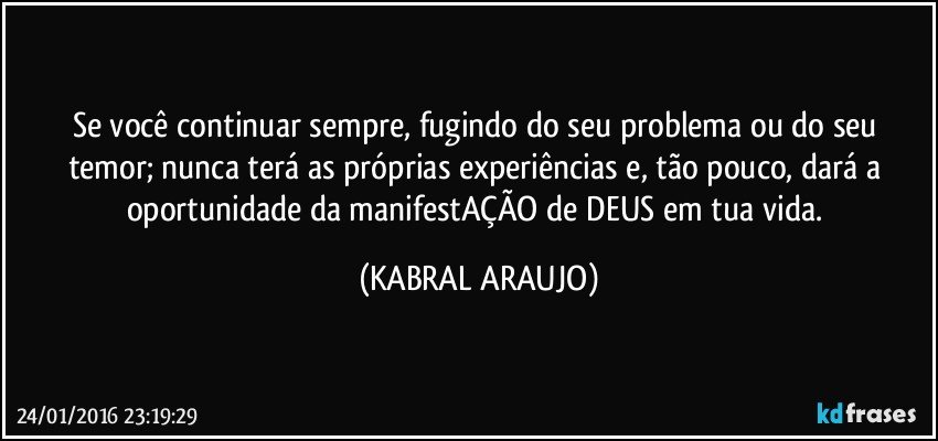 Se você continuar sempre, fugindo do seu problema ou do seu temor; nunca terá as próprias experiências e, tão pouco, dará a oportunidade da manifestAÇÃO de DEUS em tua vida. (KABRAL ARAUJO)