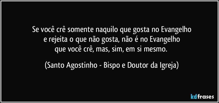 Se você crê somente naquilo que gosta no Evangelho
e rejeita o que não gosta, não é no Evangelho
que você crê, mas, sim, em si mesmo. (Santo Agostinho - Bispo e Doutor da Igreja)