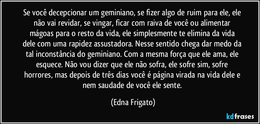 Se você decepcionar um geminiano, se fizer algo de ruim para ele, ele não vai revidar, se vingar, ficar com raiva de você ou alimentar mágoas para o resto da vida, ele simplesmente te elimina da vida dele com uma rapidez assustadora. Nesse sentido chega dar medo da tal inconstância do geminiano. Com a mesma força que ele ama, ele esquece. Não vou dizer que ele não sofra, ele sofre sim, sofre horrores, mas depois de três dias você é página virada na vida dele e nem saudade de você ele sente. (Edna Frigato)