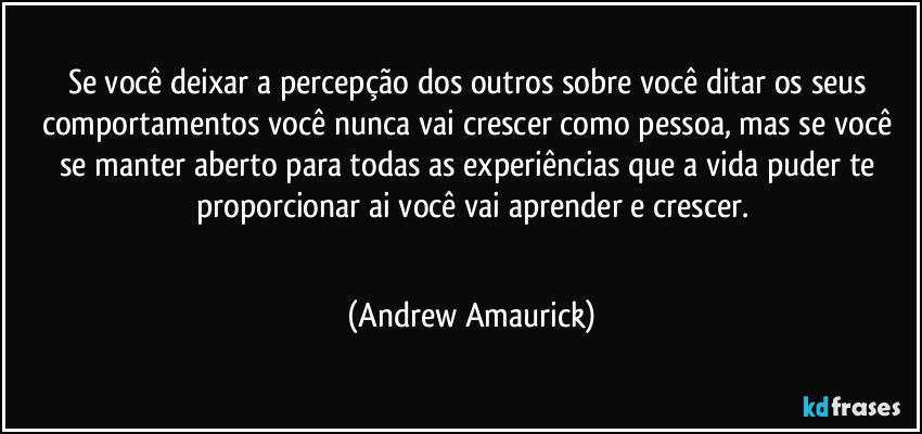 Se você deixar a percepção dos outros sobre você ditar os seus comportamentos você nunca vai crescer como pessoa, mas se você se manter aberto para todas as experiências que a vida puder te proporcionar ai você vai aprender e crescer.
 (Andrew Amaurick)