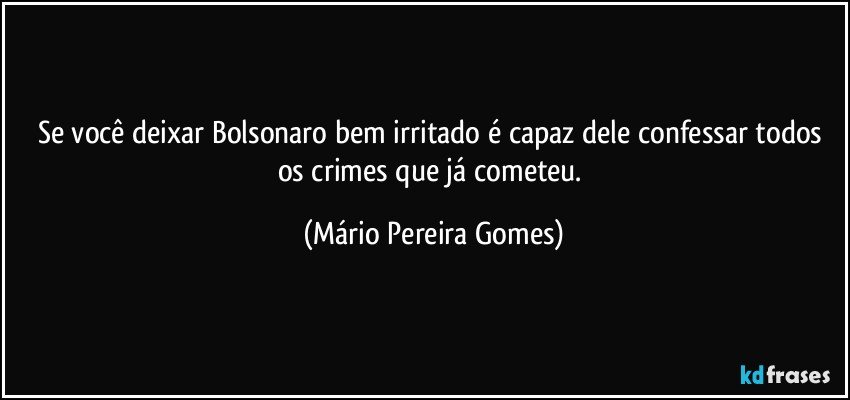 Se você deixar Bolsonaro bem irritado é capaz dele confessar todos os crimes que já cometeu. (Mário Pereira Gomes)