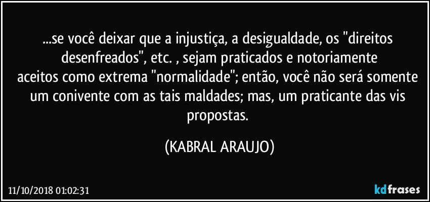 ...se você deixar que a injustiça, a desigualdade, os "direitos desenfreados", etc. , sejam praticados e notoriamente
aceitos como extrema "normalidade"; então, você não será somente um conivente com as tais maldades; mas, um praticante das vis propostas. (KABRAL ARAUJO)