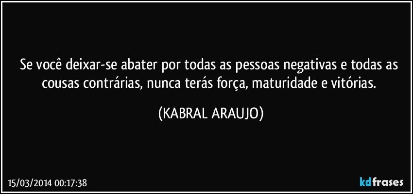 Se você deixar-se abater por todas as pessoas negativas e todas as cousas contrárias, nunca terás força, maturidade e vitórias. (KABRAL ARAUJO)