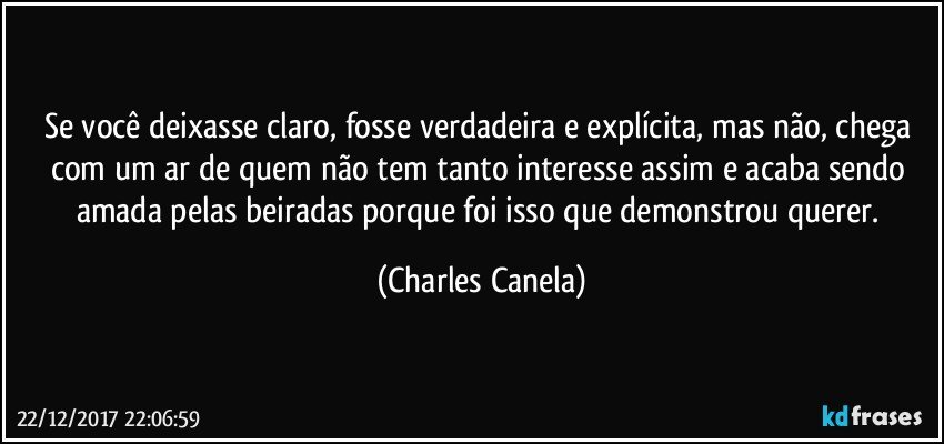 Se você deixasse claro, fosse verdadeira e explícita, mas não, chega com um ar de quem não tem tanto interesse assim e acaba sendo amada pelas beiradas porque foi isso que demonstrou querer. (Charles Canela)