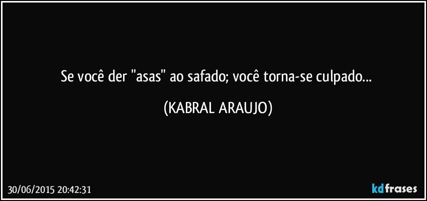 Se você der "asas" ao safado; você torna-se culpado... (KABRAL ARAUJO)