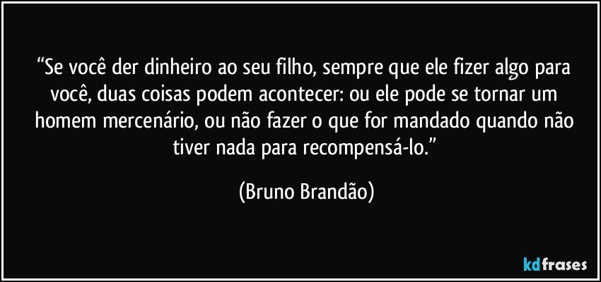 “Se você der dinheiro ao seu filho, sempre que ele fizer algo para você, duas coisas podem acontecer: ou ele pode se tornar um homem mercenário, ou não fazer o que for mandado quando não tiver nada para recompensá-lo.” (Bruno Brandão)