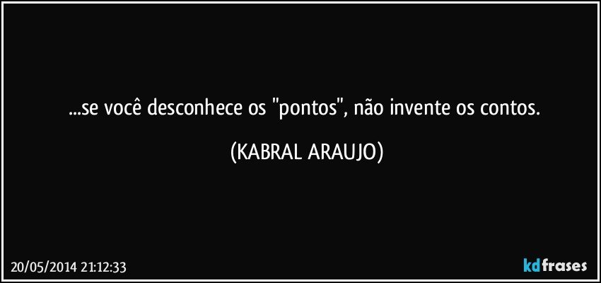 ...se você desconhece os "pontos", não invente os contos. (KABRAL ARAUJO)