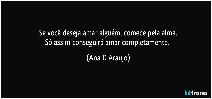 Se você deseja amar alguém, comece pela alma.
Só assim conseguirá amar completamente. (Ana D Araujo)