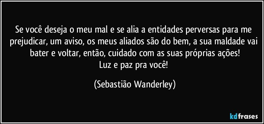 Se você deseja o meu mal e se alia a entidades perversas para me prejudicar, um aviso, os meus aliados são do bem, a sua maldade vai bater e voltar, então, cuidado com as suas próprias ações!
Luz e paz pra você! (Sebastião Wanderley)