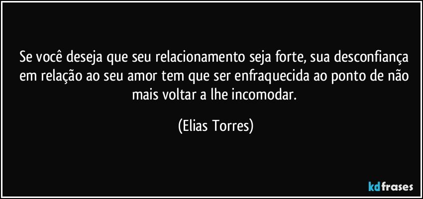 Se você deseja que seu relacionamento seja forte, sua desconfiança em relação ao seu amor tem que ser enfraquecida ao ponto de não mais voltar a lhe incomodar. (Elias Torres)