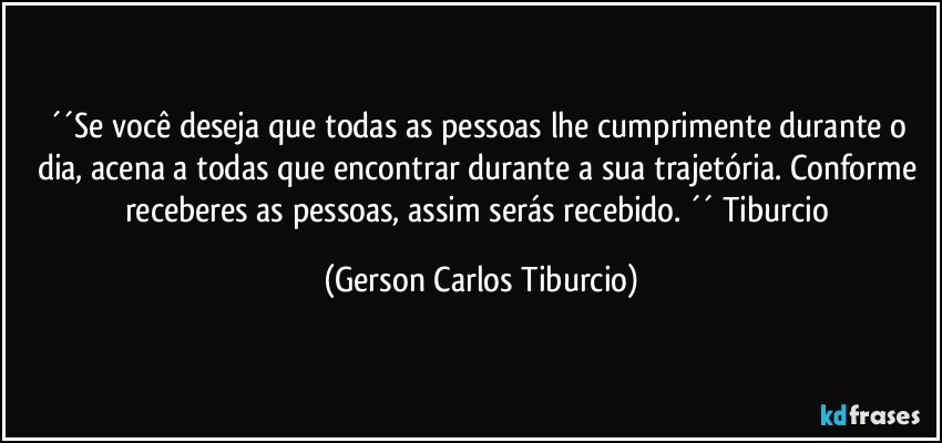 ´´Se você deseja que todas as pessoas lhe cumprimente durante o dia, acena a todas que encontrar durante a sua trajetória. Conforme receberes as pessoas, assim serás recebido. ´´ Tiburcio (Gerson Carlos Tiburcio)