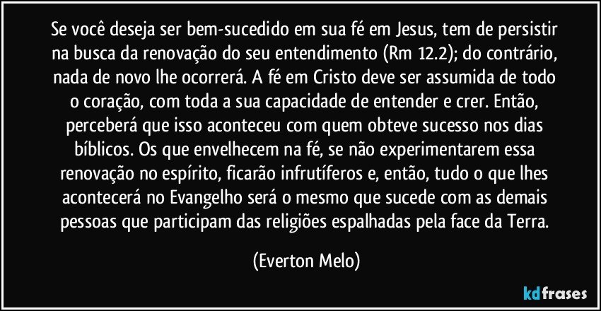 Se você deseja ser bem-sucedido em sua fé em Jesus, tem de persistir na busca da renovação do seu entendimento (Rm 12.2); do contrário, nada de novo lhe ocorrerá. A fé em Cristo deve ser assumida de todo o coração, com toda a sua capacidade de entender e crer. Então, perceberá que isso aconteceu com quem obteve sucesso nos dias bíblicos. Os que envelhecem na fé, se não experimentarem essa renovação no espírito, ficarão infrutíferos e, então, tudo o que lhes acontecerá no Evangelho será o mesmo que sucede com as demais pessoas que participam das religiões espalhadas pela face da Terra. (Everton Melo)