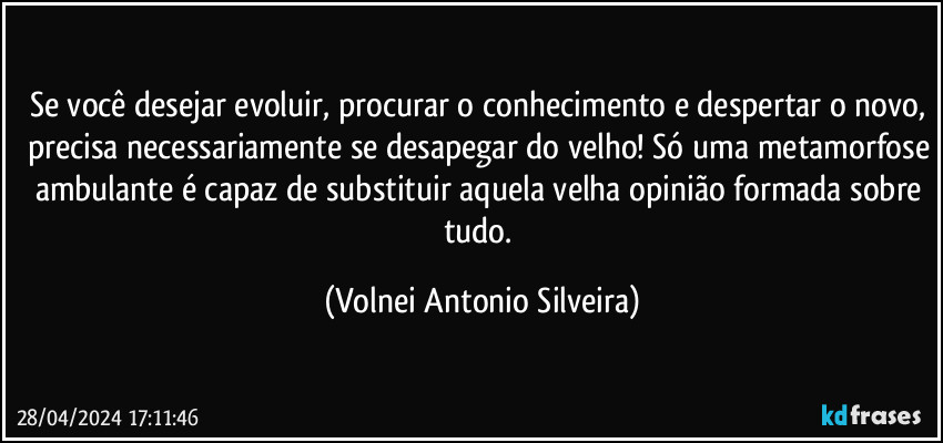 Se você desejar evoluir, procurar o conhecimento e despertar o novo, precisa necessariamente se desapegar do velho! Só uma metamorfose ambulante é capaz de substituir aquela velha opinião formada sobre tudo. (Volnei Antonio Silveira)