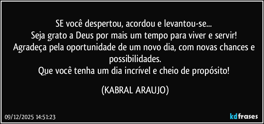 SE você despertou, acordou e levantou-se... 
Seja grato a Deus por mais um tempo para viver e servir! 
Agradeça pela oportunidade de um novo dia, com novas chances e possibilidades.
Que você tenha um dia incrível e cheio de propósito! (KABRAL ARAUJO)