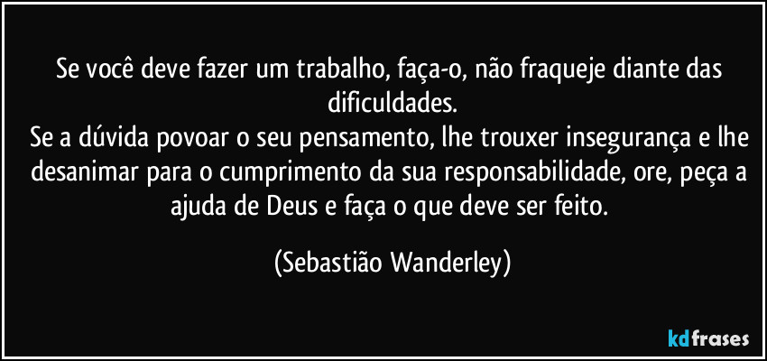 Se você deve fazer um trabalho, faça-o, não fraqueje diante das dificuldades.
Se a dúvida povoar o seu pensamento, lhe trouxer insegurança e lhe desanimar para o cumprimento da sua responsabilidade, ore, peça a ajuda de Deus e faça o que deve ser feito. (Sebastião Wanderley)