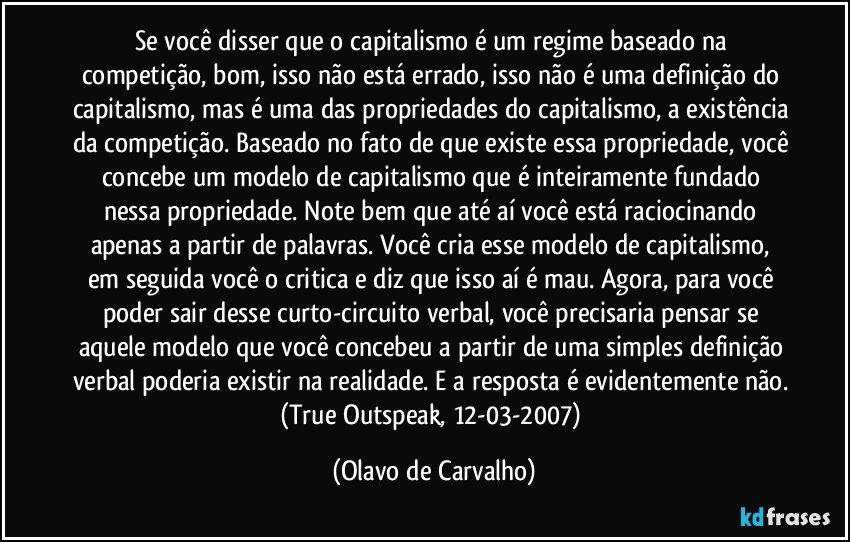 Se você disser que o capitalismo é um regime baseado na competição, bom, isso não está errado, isso não é uma definição do capitalismo, mas é uma das propriedades do capitalismo, a existência da competição. Baseado no fato de que existe essa propriedade, você concebe um modelo de capitalismo que é inteiramente fundado nessa propriedade. Note bem que até aí você está raciocinando apenas a partir de palavras. Você cria esse modelo de capitalismo, em seguida você o critica e diz que isso aí é mau. Agora, para você poder sair desse curto-circuito verbal, você precisaria pensar se aquele modelo que você concebeu a partir de uma simples definição verbal poderia existir na realidade. E a resposta é evidentemente não. (True Outspeak, 12-03-2007) (Olavo de Carvalho)