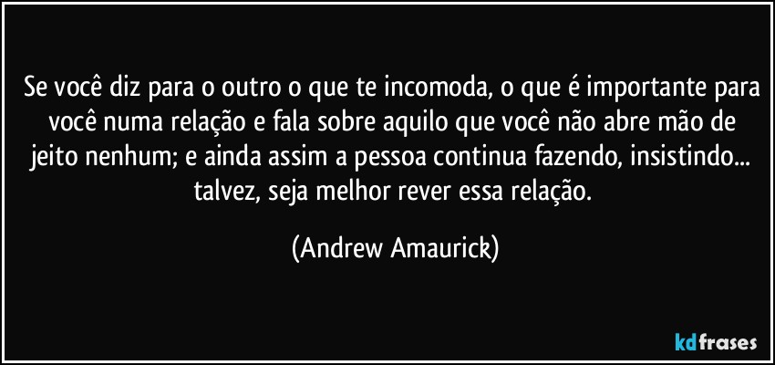 Se você diz para o outro o que te incomoda, o que é importante para você numa relação e fala sobre aquilo que você não abre mão de jeito nenhum; e ainda assim a pessoa continua fazendo, insistindo... talvez, seja melhor rever essa relação. (Andrew Amaurick)