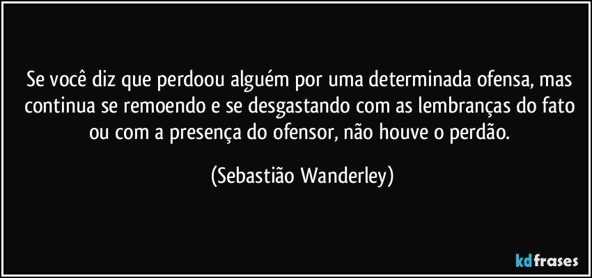 Se você diz que perdoou alguém por uma determinada ofensa, mas continua se remoendo e se desgastando com as lembranças do fato ou com a presença do ofensor, não houve o perdão. (Sebastião Wanderley)