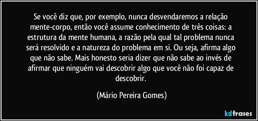 Se você diz que, por exemplo, nunca desvendaremos a relação mente-corpo, então você assume conhecimento de três coisas: a estrutura da mente humana, a razão pela qual tal problema nunca será resolvido e a natureza do problema em si. Ou seja, afirma algo que não sabe. Mais honesto seria dizer que não sabe ao invés de afirmar que ninguém vai descobrir algo que você não foi capaz de descobrir. (Mário Pereira Gomes)