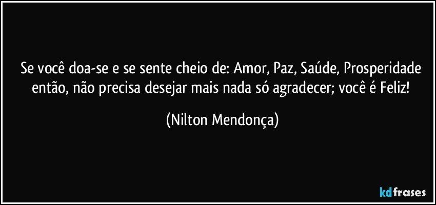 Se você doa-se e se sente cheio de: Amor, Paz, Saúde, Prosperidade então, não precisa desejar mais nada só agradecer; você é Feliz! (Nilton Mendonça)