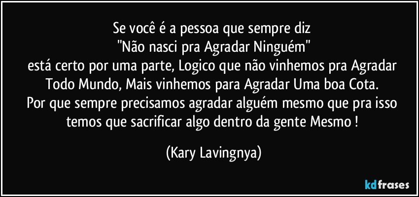 Se você é a pessoa que sempre diz 
"Não nasci pra Agradar Ninguém"
está certo por uma parte, Logico que não vinhemos pra Agradar Todo Mundo, Mais vinhemos para Agradar Uma boa Cota. 
Por que sempre precisamos agradar alguém mesmo que pra isso temos que sacrificar algo dentro da gente Mesmo ! (Kary Lavingnya)