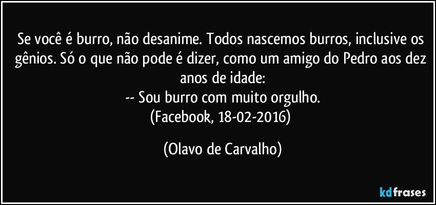 Se você é burro, não desanime. Todos nascemos burros, inclusive os gênios. Só o que não pode é dizer, como um amigo do Pedro aos dez anos de idade:
-- Sou burro com muito orgulho.
(Facebook, 18-02-2016) (Olavo de Carvalho)