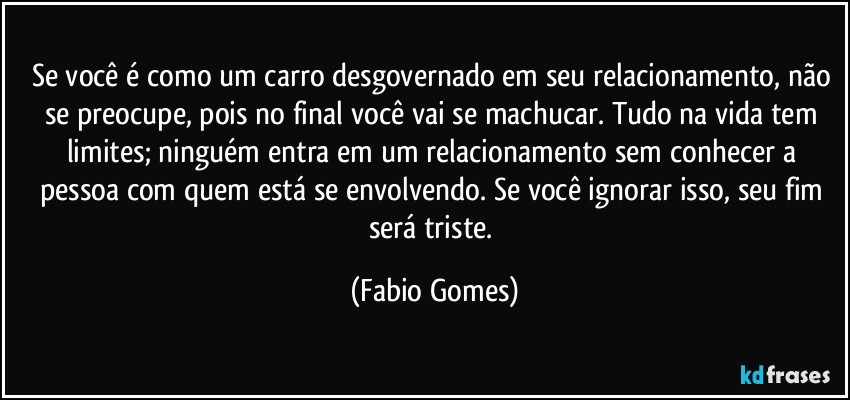 Se você é como um carro desgovernado em seu relacionamento, não se preocupe, pois no final você vai se machucar. Tudo na vida tem limites; ninguém entra em um relacionamento sem conhecer a pessoa com quem está se envolvendo. Se você ignorar isso, seu fim será triste. (Fabio Gomes)