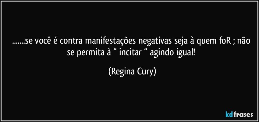 ...se  você é contra manifestações  negativas seja à quem foR ; não se permita à  “ incitar “ agindo igual! (Regina Cury)