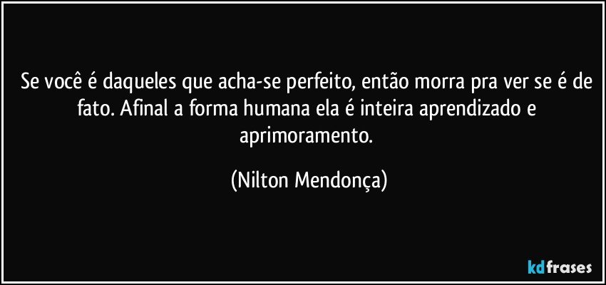 Se você é daqueles que acha-se perfeito, então morra pra ver se é de fato. Afinal a forma humana ela é inteira aprendizado e aprimoramento. (Nilton Mendonça)