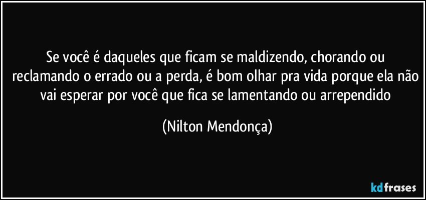 Se você é daqueles que ficam se maldizendo, chorando ou reclamando o errado ou a perda, é bom olhar pra vida porque ela não vai esperar por você que fica se lamentando ou arrependido (Nilton Mendonça)