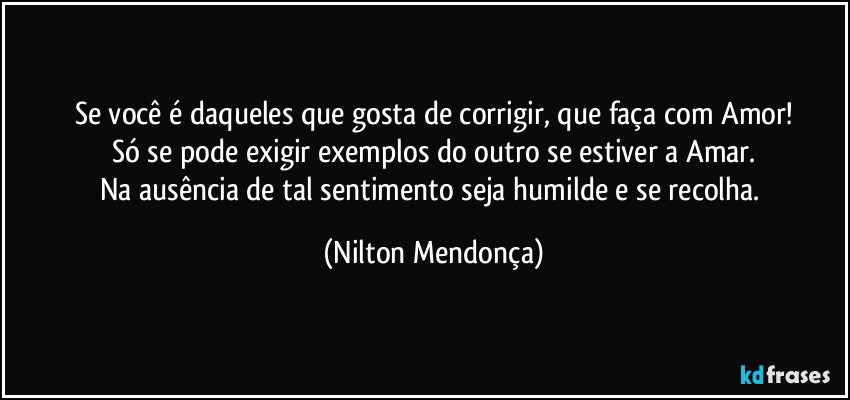 Se você é daqueles que gosta de corrigir, que faça com Amor!
Só se pode exigir exemplos do outro se estiver a Amar.
Na ausência de tal sentimento seja humilde e se recolha. (Nilton Mendonça)