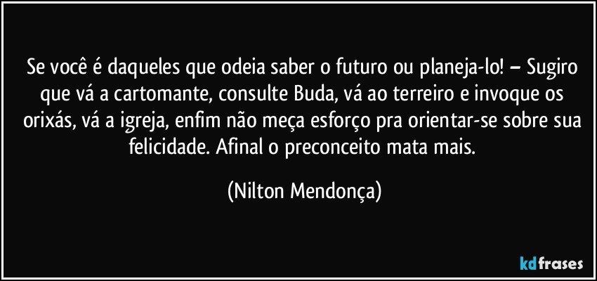 Se você é daqueles que odeia saber o futuro ou planeja-lo! – Sugiro que vá a cartomante, consulte Buda, vá ao terreiro e invoque os orixás, vá a igreja, enfim não meça esforço pra orientar-se sobre sua felicidade. Afinal o preconceito mata mais. (Nilton Mendonça)