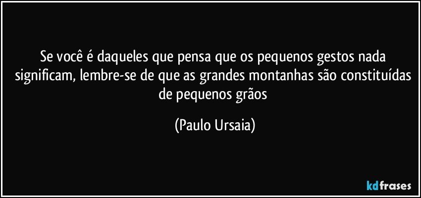 Se você é daqueles que pensa que os pequenos gestos nada significam, lembre-se de que as grandes montanhas são constituídas de pequenos grãos (Paulo Ursaia)