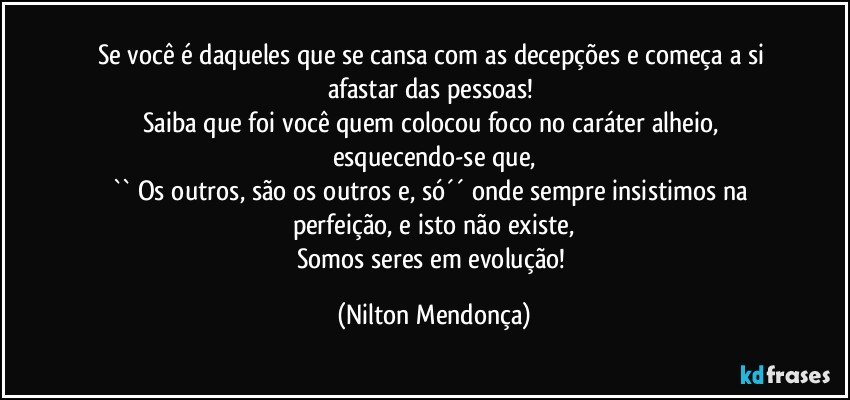 Se você é daqueles que se cansa com as decepções e começa a si afastar das pessoas! 
Saiba que foi você quem colocou foco no caráter alheio, esquecendo-se que,
`` Os outros, são os outros e, só´´ onde sempre insistimos na perfeição, e isto não existe,
Somos seres em evolução! (Nilton Mendonça)