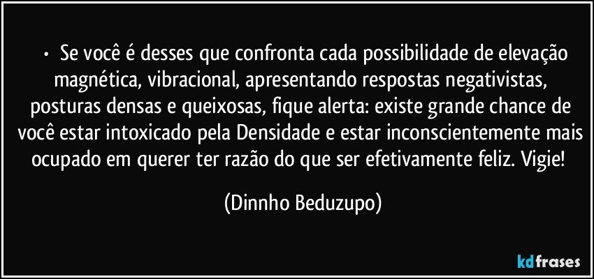 ⚜️•  ❝Se você é desses que confronta cada possibilidade de elevação magnética, vibracional, apresentando respostas negativistas, posturas densas e queixosas, fique alerta: existe grande chance de você estar intoxicado pela Densidade e estar inconscientemente mais ocupado em querer ter razão do que ser efetivamente feliz. Vigie!❞ (Dinnho Beduzupo)