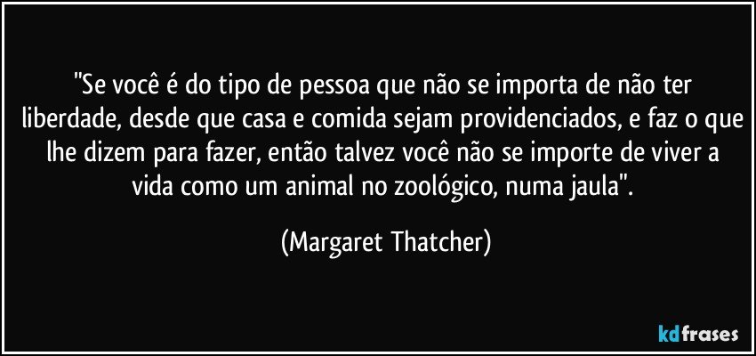 "Se você é do tipo de pessoa que não se importa de não ter liberdade, desde que casa e comida sejam providenciados, e faz o que lhe dizem para fazer, então talvez você não se importe de viver a vida como um animal no zoológico, numa jaula". (Margaret Thatcher)