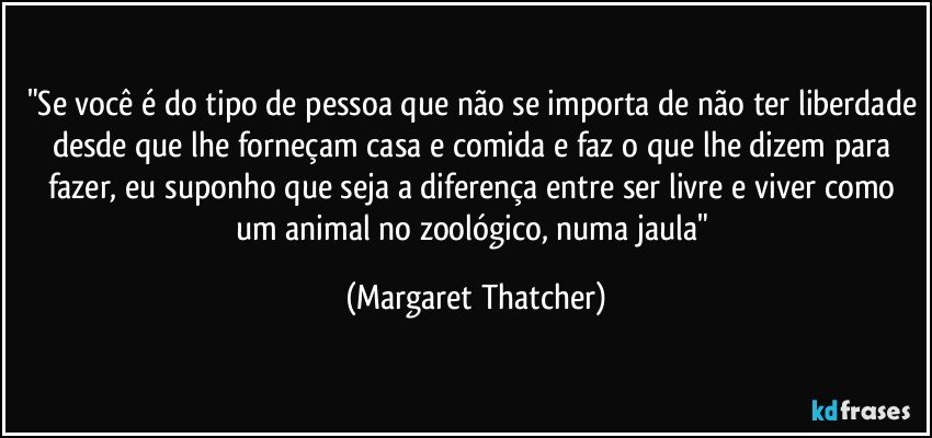 "Se você é do tipo de pessoa que não se importa de não ter liberdade desde que lhe forneçam casa e comida e faz o que lhe dizem para fazer, eu suponho que seja a diferença entre ser livre e viver como um animal no zoológico, numa jaula" (Margaret Thatcher)