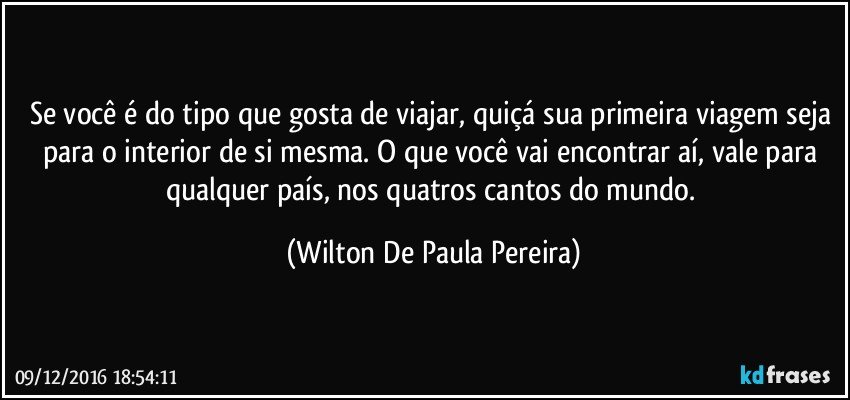Se você é do tipo que gosta de viajar, quiçá sua primeira viagem seja para o interior de si mesma. O que você vai encontrar aí, vale para qualquer país, nos quatros cantos do mundo. (Wilton De Paula Pereira)