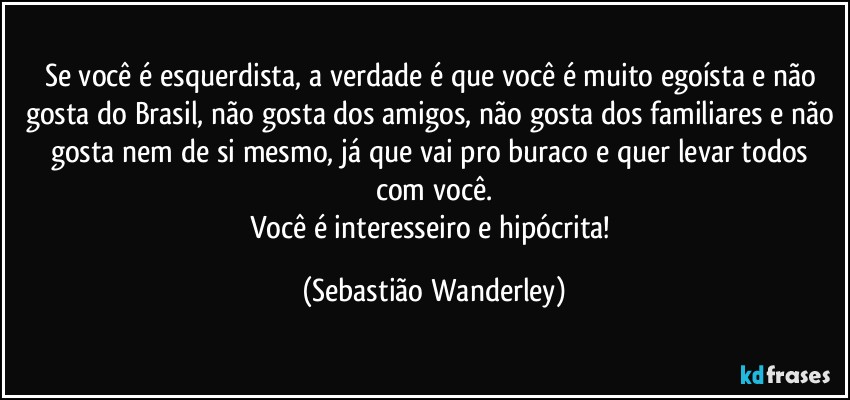 Se você é esquerdista, a verdade é que você é muito egoísta e não gosta do Brasil, não gosta dos amigos, não gosta dos familiares e não gosta nem de si mesmo, já que vai pro buraco e quer levar todos com você.
Você é interesseiro e hipócrita! (Sebastião Wanderley)