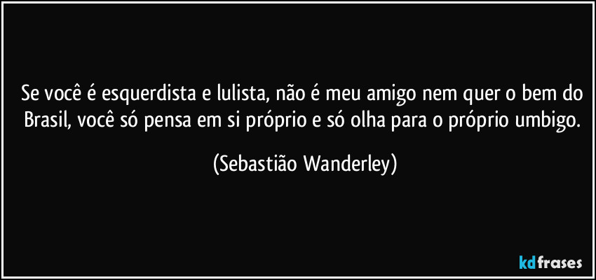 Se você é esquerdista e lulista, não é meu amigo nem quer o bem do Brasil, você só pensa em si próprio e só olha para o próprio umbigo. (Sebastião Wanderley)