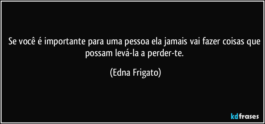 Se você é importante para uma pessoa ela jamais vai fazer coisas que possam levá-la a perder-te. (Edna Frigato)