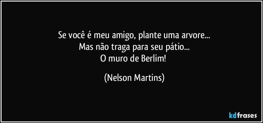 Se você é meu amigo, plante uma arvore...
Mas não traga para seu pátio...
O muro de Berlim! (Nelson Martins)