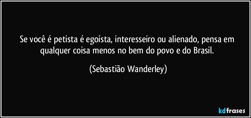 Se você é petista é egoísta, interesseiro ou alienado, pensa em qualquer coisa menos no bem do povo e do Brasil. (Sebastião Wanderley)