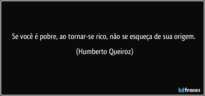 Se você é pobre, ao tornar-se rico, não se esqueça de sua origem. (Humberto Queiroz)